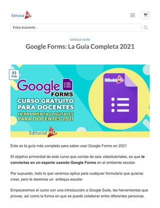 Google Forms: La Guía Completa 2021
Esta es la guía más completa para saber usar Google Forms en 2021
El objetivo primordial de este curso que consta de seis videotutoriales, es que te
conviertas en un experto usando Google Forms en el ambiente escolar.
Por supuesto, todo lo que veremos aplica para cualquier formulario que quieras
crear, pero le daremos un enfoque escolar.
Empezaremos el curso con una introducción a Google Suite, las herramientas que
provee, así como la forma en que se puede colaborar entre diferentes personas.
GOOGLE SUITE
03
Feb
Estoy buscando... 
 
2
 