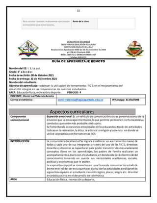 15
Para concluir la sesión, realizaremos ejercicios de
estiramientopara evitar lesiones.
Resto de la clase
MUNICIPIODEAPARTADO
SECRETARIA DEEDUCACIÓN Y CULTURA
INSTITUCIÓN EDUCATIVA LA PAZ
Resolución de Aprobación 9680 del 26 de noviembre de 2004
y 6178 del 05juliode 2005
NIT 811025741-1 DANE105045001667
Telefax: 824 09 70
GUÍA DE APRENDIZAJE REMOTO
Nombre del EE: I. E. La paz.
Grado: 6° a-b-c-d-e-
Fecha de recibido:08 de Octubre 2021
Fecha de entrega: 22 de Noviembre 2021
Nombre del estudiante:
Objetivode aprendizaje:fortalecer la utilización de herramientas TIC´S en el mejoramiento del
desarrollo integral en las competencias de nuestros estudiantes.
ÁREA: Educaciónfísica,recreaciónydeporte. PERIODO: 4
DOCENTE: OsmirIsaí ValenciaAcosta
Correo electrónico osmir.valencia@lapazapartado.edu.co Whatsapp: 3137187098
Aspectos curriculares
Componente
socioemocional
Expresión emocional:Es unvehículode comunicacióna otras personasacerca de la
emociónque se está experimentando,loque permite predecirenciertamedidalas
conductas que serán más probablesdel sujeto.
Se fomentaralaexpresionesemocionalesde loseducandoa travésde actividades
lúdicasen larecreación,la ética,la artística la religiónyla ciencia endonde se
utilice laspracticas con herramientasTICS
INTRODUCCIÓN La comunidad educativa La Paz lograra establecer un acercamiento masivo de
todos y cada uno de sus integrantes a través del uso de las TIC´S; directivos
docentes y docentes se capacitaran para poder transmitir desmesuradamente
conceptos claros en los aprendizajes, los padres de familia realizaran un
acompañamientoadiarioconel estudiante,endondeeste seráel centrode del
conocimiento teniendo en cuenta sus necesidades académicas, sociales,
políticas y económicas que le atañen.
La expresióncorporal se conviertenen una forma de comunicar los estadode
ánimoenel rol del serensuquehacerdiario,conlasactividadesarealizarenlos
siguientes espacios el estudiante transmitirá gozo,placer, alegría etc. Al entrar
en práctica activa en el desarrollo de la temática.
AREA Educación física, recreación y deporte,
 