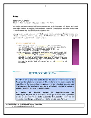 17
Anexo
CONCEPTUALIZACIÓN
Objetivos de la expresión del cuerpo en Educación Física
Desarrollo del entendimiento intelectual de dominio de movimientos por medio del control
del cuerpo a través de juegos y el movimiento corporal. Supresión de tensiones musculares
innecesarias para la ejecución de los movimientos.
La expresióncorporal es una actividad que normalmente desempeñan personajes como
artistas, bailarines, mimos, etc. Esta actividad consiste en utilizar el cuerpo para
representar ideas, sentimientos y sensaciones.
INSTRUMENTOS DE EVALUACIÓN(prueba tipo saber)
- Socialización(plenariasvirtuales),
 