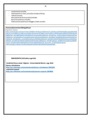 18
- cuestionariosescritos,
- Participaciónenclase,consultasvirtualesyfísicas.
- Talleresescritos
- Descripciónde términosdesconocidos
- Ejerciciosprácticosvirtuales
- Publicacionesprácticasenbloggeryredes sociales.
Anexos(documentosbibliográficos)
Expresión corporal
https://www.google.com/search?biw=1366&bih=657&sxsrf=AOaemvL1K_YsE1tYpsssIKSxVXnkTtjQ9w:163344913439
6&source=univ&tbm=isch&q=actividades+de+expresi%C3%B3n+corporal&fir=usWJNCUgpQiy2M%252CPPZOvSFaH5J
NgM%252C_%253BMTEfQZHvnUMj3M%252Ccks4ulPwf4ZnhM%252C_%253BS7Uzr_USGJKUmM%252CDd6ib34O1Eg
E9M%252C_%253BIOb0Ces2TapzcM%252CJquF3W42Ox33XM%252C_%253BXt6cTpGzRE8WbM%252CJDKYJ2RHoY14
3M%252C_%253BgHNSu_cjnla6vM%252COzcqsTM3OZ0aLM%252C_%253BlUFnfy0C6TM3DM%252CExcu4AOAMfsOj
M%252C_%253B4vHemCW0JFc8iM%252CKDptt2ldGCI18M%252C_%253BF1pWaplx_rEn8M%252CztoKBvjpaxNWJM
%252C_%253B2HnfAk2m006YkM%252C3SiRjcqN9iBxCM%252C_&usg=AI4_-kTuf4OLbd0aWIdprzR-
IH6hr1zpoQ&sa=X&ved=2ahUKEwjD0qeb0LPzAhXWTjABHXWSCNsQjJkEegQIKBAC
BIBLIOGRAFÍA (Utilizaday sugerida)
Condiciónfísica y salud - Digitum - Universidadde Murcia - pag. Web
Danzas colombianas
https://es.slideshare.net/osmirvalencia/danzas-colombianas-24915816
expresióncorporal
https://es.slideshare.net/osmirvalencia/expresin-corporal-13418818
 