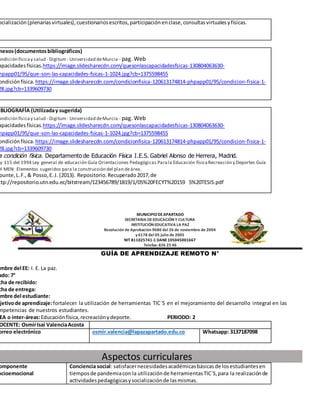 ocialización (plenarias virtuales),cuestionariosescritos,participaciónenclase,consultasvirtualesyfísicas.
nexos(documentosbibliográficos)
ondición físicay salud - Digitum- Universidad deMurcia - pag. Web
apacidadesfísicas.https://image.slidesharecdn.com/quesonlascapacidadesfsicas-130804063630-
hpapp01/95/que-son-las-capacidades-fsicas-1-1024.jpg?cb=1375598455
ondiciónfísica. https://image.slidesharecdn.com/condicionfisica-120613174814-phpapp01/95/condicion-fisica-1-
28.jpg?cb=1339609730
IBLIOGRAFÍA (Utilizaday sugerida)
ondición físicay salud - Digitum- Universidad deMurcia - pag. Web
apacidadesfísicas.https://image.slidesharecdn.com/quesonlascapacidadesfsicas-130804063630-
hpapp01/95/que-son-las-capacidades-fsicas-1-1024.jpg?cb=1375598455
ondiciónfísica. https://image.slidesharecdn.com/condicionfisica-120613174814-phpapp01/95/condicion-fisica-1-
28.jpg?cb=1339609730
a condición física. Departamento de Educación Física I.E.S. Gabriel Alonso de Herrera, Madrid.
ey 115 del 1994 Ley general de educación Guía Orientaciones Pedagógicas Parala Educación físicaRecreación y Deportes Guía
el MEN: Elementos sugeridos para la construcción del plan deárea.
punte,L.F.,& Posso,E.J. (2013). Repositorio.Recuperado2017,de
ttp://repositorio.utn.edu.ec/bitstream/123456789/1819/1/05%20FECYT%20159 5%20TESIS.pdf
MUNICIPIODEAPARTADO
SECRETARIA DEEDUCACIÓN Y CULTURA
INSTITUCIÓN EDUCATIVA LA PAZ
Resolución de Aprobación 9680 del 26 de noviembre de 2004
y 6178 del 05 julio de 2005
NIT 811025741-1 DANE105045001667
Telefax: 826 25 46
GUÍA DE APRENDIZAJE REMOTO N°
ombre del EE: I. E. La paz.
ado: 7°
cha de recibido:
cha de entrega:
ombre del estudiante:
bjetivode aprendizaje:fortalecer la utilización de herramientas TIC´S en el mejoramiento del desarrollo integral en las
mpetencias de nuestros estudiantes.
EA o inter-áreas:Educaciónfísica,recreaciónydeporte. PERIODO: 2
OCENTE: OsmirIsaí ValenciaAcosta
orreo electrónico osmir.valencia@lapazapartado.edu.co Whatsapp: 3137187098
Aspectos curriculares
omponente
ocioemocional
Conciencia social: satisfacernecesidadesacadémicasbásicasde losestudiantesen
tiemposde pandemiacon la utilizaciónde herramientasTIC´S,para la realizaciónde
actividadespedagógicasysocializaciónde lasmismas.
 
