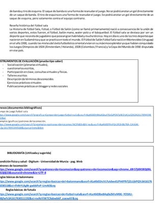 de banday tirode esquina.El saque de bandaesunaformade reanudarel juego.Nose podráanotarungol directamente
de un saque de banda. El tiro de esquinaesuna forma de reanudarel juego.Se podrá anotar un gol directamente de un
saque de esquina, pero solamente contra el equipo contrario.
Reseña histórica del fútbol sala
La Historia de fútbol Sala, Fútsal, o Fútbol de Salón (como se llamó primariamente) nació a consecuencia de la unión de
varios deportes, estos fueron, el fútbol, balón mano, water polo y el básquetbol. El fútbol sala se destaca por ser un
deporte que necesitade jugadoresqueposeangranhabilidadymuchatécnica.Hoyendíaesunode lostresdeportesque
nacieronenSudaméricayque se practicaentodoel mundo.El Fútbolde SalónFútbolSalanacióenMontevideo(Uruguay)
enel año1930, cuando lasmielesdel éxitofutbolísticoorientalvivíanensumáximoesplendoryaque habíanconquistado
losJuegosOlímpicosde 1924 (Ámsterdam/Holanda),1928 (Colombos/Francia) y laCopa del Mundode 1930 disputada
en ese país.
NSTRUMENTOS DE EVALUACIÓN(prueba tipo saber)
- Socialización(plenariasvirtuales),
- cuestionariosescritos,
- Participaciónenclase,consultasvirtualesy físicas.
- Talleresescritos
Descripciónde términosdesconocidos
Ejerciciosprácticosvirtuales
Publicacionesprácticasenbloggeryredessociales
nexos(documentosbibliográficos)
ampo de juego futbol sala
ttps://www.google.com/search?q=grafica+Campo+de+juego+futbol+sala&sxsrf=ALeKk00mMukGkut7EeGJPOkTpW2IzK1vjQ%3A1617894598
82&ei
emplos (graficas) patrones delocomoción.
ttps://www.google.com/search?q=ejemplos+patrones+de+locomoci%C3%B3n&hl =es&sxsrf=ALeKk00YhnFGn3fL9rBb78A-CAVyW-
cZg:1617895344568&source=lnms&tbm
BIBLIOGRAFÍA (Utilizaday sugerida)
ondiciónfísica y salud - Digitum - Universidadde Murcia - pag. Web
atrones de locomoción
ttps://www.google.com/search?q=patrones+de+locomocion&oq=patrones+de+locomocion&aqs=chrome..69i57j69i59l3j0l6.
813j0j15&sourceid=chrome&ie=UTF-8
eglas básicas de balonmano
ttps://www.google.com/search?q=reglas+basicas+del+balonmano&sxsrf=ALeKk01hcVL7utdwvELPhKPfkTjZLUjkPQ%3A16176
0230118&ei=FhRrYLXgBt-gwbkPoP-UmAE&oq
Reglasbásicas de futsala
ttps://www.google.com/search?q=reglas+basicas+de+futbol+sala&sxsrf=ALeKk03bxBAq0a2kFeM0G-YO5XU-
BBjfw%3A1617630111192&ei=nxNrYIWTC9abwbkP_eaewAY&oq
 