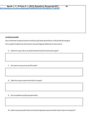 Apunte, L. F., & Posso, E. J. (2013). Repositorio. Recuperado 2017, de
ttp://repositorio.utn.edu.ec/bitstream/123456789/1819/1/05%20FECYT%20159
AUTOEVALUACIÓN
Vasa reflexionarrespectoacómote sentiste yqué tantoaprendiste enel desarrollode estaguía.
En tu cuadernoregistralasconclusionesalasque llegaste ¡Debesde sermuysincero!
6. ¿Qué fue loque más te causódificultadal resolverlastareasde la guía?
7. ¿Por qué creesque te causó dificultad?
8. ¿Qué fue loque te pareciómásfácil enla guía?
9. Con tuspalabrasescribe qué aprendiste
10. ¿Qué creesque puedes hacerenla próximaguíapara que entiendasmejorloque se te propone?
 