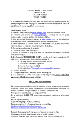 COLEGIO NICOLAS ESGUERRA J.T.
                                GRADO DECIMO
                              CREACION DE BLOG
                               TERCER PERIODO

LOS BLOG O WEBLOGS Son sitios web que se actualizan periódicamente, su
principal diferencia de las paginas web convencionales es ofrecer al lector la
posibilidad de opinar y publicar comentarios.

CREACION DE BLOG
1. Vamos a crear un blog en www.blogger.com para ello debemos crear
2. primero una cuenta en www.gmail.com , aunque no es un paso
indispensable ayudar a facilitar el trabajo en el blog.
3. Una vez creada la cuenta vamos a www.blogger.com , e introducimos
nuestra dirección de correo electrónico y contraseña de gmail.
4. ahora llenamos el campo “MOSTRAR NOMBRE” allí puedes escribir tu
nombre el cual se mostrara en varios lugares de tu blog.
5. Acepta las condiciones de servicio.
6. Oprimir el botón crear blog ahora.
7. Escriba el titulo de su blog, este debe ser corto muy descriptivo y primera
letra en mayúscula
8. En el espacio “DIRECCION DE BLOG“se escribe la dirección electrónica del
blog.(tener en cuenta las siguientes instrucciones)
          1. Se debe escribir en minúscula y sin espacio
          2. No utilizar caracteres especiales
          3. Comprobar disponibilidad
          4. Ejemplo http://novedadestecnologicas.blogspot.com
9. Oprime continuar
10. Escoger una plantilla de inicio la que más te guste
Si todo esta bien te saldrá un mensaje como el siguiente:” ahora solo debes
oprimir en el botón empezar a publicar.

                           CREACION DE ENTRADAS

Para tener mas claro el concepto de publicar o crear una entrada, se puede
comparar con las noticias de un periódico. El titulo es la descripción de un
tema o contenido y luego del titulo se comenta sobre el mismo
Trabajaremos las entradas con lenguaje HTML
En la página de SLIDESHARE pasaremos archivos de nuestro pc a lenguaje
HTML
Para el ingreso del reloj
Digitamos en google relojes para blog
Estas son paginas de relojes que te generan su código
http://www.websmultimedia.com/reloj-blog-gratis
http://www.douglascomputer1.es.tl/Relojes-animados.htm


Después de selecciona el reloj que mas te guste copias el código
Y lo pegas en una de las entradas, no se te olvide guardar.
Lo mismo haremos para ingresar a nuestro blog un contador de visitas
 