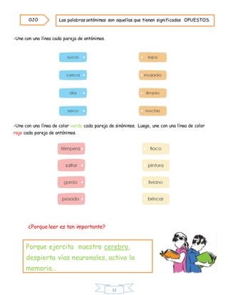 12
-Une con una línea cada pareja de antónimos.
-Une con una línea de color verde cada pareja de sinónimos. Luego, une con una línea de color
rojo cada pareja de antónimos.
¿Porque leer es tan importante?
Las palabras antónimas son aquellas que tienen significados OPUESTOS.OJO
Porque ejercita nuestro cerebro,
despierta vías neuronales, activa la
memoria…
 