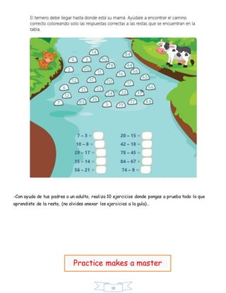 18
-Con ayuda de tus padres o un adulto, realiza 10 ejercicios donde pongas a prueba todo lo que
aprendiste de la resta, (no olvides anexar los ejercicios a la guía)…
Practice makes a master
 