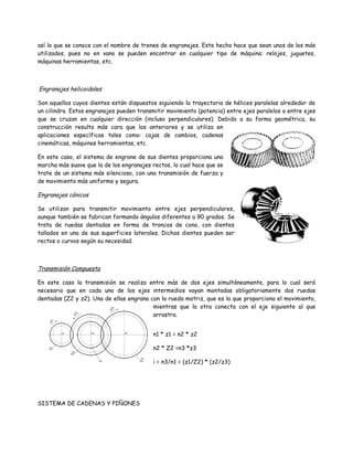así lo que se conoce con el nombre de trenes de engranajes. Este hecho hace que sean unos de los más
utilizados, pues no en vano se pueden encontrar en cualquier tipo de máquina: relojes, juguetes,
máquinas herramientas, etc.



Engranajes helicoidales

Son aquellos cuyos dientes están dispuestos siguiendo la trayectoria de hélices paralelas alrededor de
un cilindro. Estos engranajes pueden transmitir movimiento (potencia) entre ejes paralelos o entre ejes
que se cruzan en cualquier dirección (incluso perpendiculares). Debido a su forma geométrica, su
construcción resulta más cara que los anteriores y se utiliza en
aplicaciones específicas tales como: cajas de cambios, cadenas
cinemáticas, máquinas herramientas, etc.

En este caso, el sistema de engrane de sus dientes proporciona una
marcha más suave que la de los engranajes rectos, lo cual hace que se
trate de un sistema más silencioso, con una transmisión de fuerza y
de movimiento más uniforme y segura.

Engranajes cónicos

Se utilizan para transmitir movimiento entre ejes perpendiculares,
aunque también se fabrican formando ángulos diferentes a 90 grados. Se
trata de ruedas dentadas en forma de troncos de cono, con dientes
tallados en una de sus superficies laterales. Dichos dientes pueden ser
rectos o curvos según su necesidad.



Transmisión Compuesta

En este caso la transmisión se realiza entre más de dos ejes simultáneamente, para lo cual será
necesario que en cada uno de los ejes intermedios vayan montadas obligatoriamente dos ruedas
dentadas (Z2 y z2). Una de ellas engrana con la rueda motriz, que es la que proporciona el movimiento,
                                          mientras que la otra conecta con el eje siguiente al que
                                          arrastra.


                                          n1 * z1 = n2 * z2

                                          n2 * Z2 =n3 *z3

                                          i = n3/n1 = (z1/Z2) * (z2/z3)




SISTEMA DE CADENAS Y PIÑONES
 