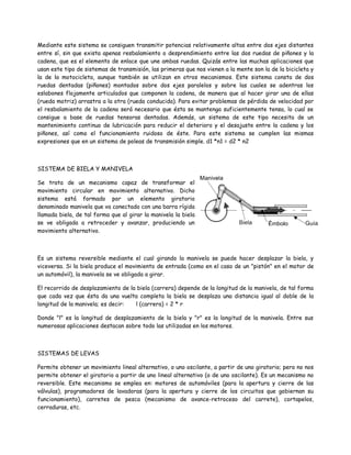Mediante este sistema se consiguen transmitir potencias relativamente altas entre dos ejes distantes
entre sí, sin que exista apenas resbalamiento o desprendimiento entre las dos ruedas de piñones y la
cadena, que es el elemento de enlace que une ambas ruedas. Quizás entre las muchas aplicaciones que
usan este tipo de sistemas de transmisión, las primeras que nos vienen a la mente son la de la bicicleta y
la de la motocicleta, aunque también se utilizan en otros mecanismos. Este sistema consta de dos
ruedas dentadas (piñones) montados sobre dos ejes paralelos y sobre las cuales se adentras los
eslabones flojamente articulados que componen la cadena, de manera que al hacer girar una de ellas
(rueda motriz) arrastra a la otra (rueda conducida). Para evitar problemas de pérdida de velocidad por
el resbalamiento de la cadena será necesario que ésta se mantenga suficientemente tensa, lo cual se
consigue a base de ruedas tensoras dentadas. Además, un sistema de este tipo necesita de un
mantenimiento continuo de lubricación para reducir el deterioro y el desajuste entre la cadena y los
piñones, así como el funcionamiento ruidoso de éste. Para este sistema se cumplen las mismas
expresiones que en un sistema de poleas de transmisión simple. d1 *n1 = d2 * n2



SISTEMA DE BIELA Y MANIVELA

Se trata de un mecanismo capaz de transformar el
movimiento circular en movimiento alternativo. Dicho
sistema está formado por un elemento giratorio
denominado manivela que va conectado con una barra rígida
llamada biela, de tal forma que al girar la manivela la biela
se ve obligada a retroceder y avanzar, produciendo un
movimiento alternativo.



Es un sistema reversible mediante el cual girando la manivela se puede hacer desplazar la biela, y
viceversa. Si la biela produce el movimiento de entrada (como en el caso de un "pistón" en el motor de
un automóvil), la manivela se ve obligada a girar.

El recorrido de desplazamiento de la biela (carrera) depende de la longitud de la manivela, de tal forma
que cada vez que ésta da una vuelta completa la biela se desplaza una distancia igual al doble de la
longitud de la manivela; es decir:  l (carrera) = 2 * r

Donde "l" es la longitud de desplazamiento de la biela y "r" es la longitud de la manivela. Entre sus
numerosas aplicaciones destacan sobre todo las utilizadas en los motores.



SISTEMAS DE LEVAS

Permite obtener un movimiento lineal alternativo, o uno oscilante, a partir de uno giratorio; pero no nos
permite obtener el giratorio a partir de uno lineal alternativo (o de uno oscilante). Es un mecanismo no
reversible. Este mecanismo se emplea en: motores de automóviles (para la apertura y cierre de las
válvulas), programadores de lavadoras (para la apertura y cierre de los circuitos que gobiernan su
funcionamiento), carretes de pesca (mecanismo de avance-retroceso del carrete), cortapelos,
cerraduras, etc.
 