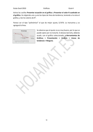 Guías Excel 2010 Gráficos Guía 4 
16 
Activa las casillas Presentar ecuación en el gráfico y Presentar el valor R cuadrado en el gráfico. Ve eligiendo uno a uno los tipos de línea de tendencia, teniendo a la vista el gráfico, y lee los valores de R2. 
Parece ser el tipo “polinómica” el que da mejor ajuste, 0,7676. La marcamos y se agregará la línea. 
Se observa que el ajuste no es muy bueno, por lo que se puede optar por no incluirla. Si deseas borrarla, deberás acudir, con el gráfico seleccionado, a Herramientas de Gráficos > Presentación > Análisis > Líneas de tendencia > Ninguno. 
 