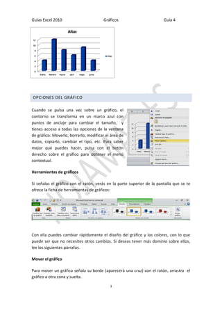Guías Excel 2010 Gráficos Guía 4 
3 
OPCIONES DEL GRÁFICO 
Cuando se pulsa una vez sobre un gráfico, el contorno se transforma en un marco azul con puntos de anclaje para cambiar el tamaño, y tienes acceso a todas las opciones de la ventana de gráfico: Moverlo, borrarlo, modificar el área de datos, copiarlo, cambiar el tipo, etc. Para saber mejor qué puedes hacer, pulsa con el botón derecho sobre el gráfico para obtener el menú contextual. 
Herramientas de gráficos 
Si señalas el gráfico con el ratón, verás en la parte superior de la pantalla que se te ofrece la ficha de herramientas de gráficos: 
Con ella puedes cambiar rápidamente el diseño del gráfico y los colores, con lo que puede ser que no necesites otros cambios. Si deseas tener más dominio sobre ellos, lee los siguientes párrafos. 
Mover el gráfico 
Para mover un gráfico señala su borde (aparecerá una cruz) con el ratón, arrastra el gráfico a otra zona y suelta.  
