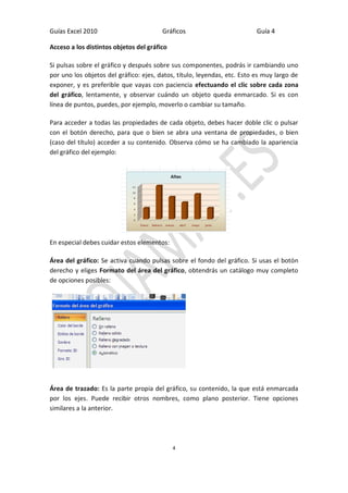 Guías Excel 2010 Gráficos Guía 4 
4 
Acceso a los distintos objetos del gráfico 
Si pulsas sobre el gráfico y después sobre sus componentes, podrás ir cambiando uno por uno los objetos del gráfico: ejes, datos, título, leyendas, etc. Esto es muy largo de exponer, y es preferible que vayas con paciencia efectuando el clic sobre cada zona del gráfico, lentamente, y observar cuándo un objeto queda enmarcado. Si es con línea de puntos, puedes, por ejemplo, moverlo o cambiar su tamaño. 
Para acceder a todas las propiedades de cada objeto, debes hacer doble clic o pulsar con el botón derecho, para que o bien se abra una ventana de propiedades, o bien (caso del título) acceder a su contenido. Observa cómo se ha cambiado la apariencia del gráfico del ejemplo: 
En especial debes cuidar estos elementos: 
Área del gráfico: Se activa cuando pulsas sobre el fondo del gráfico. Si usas el botón derecho y eliges Formato del área del gráfico, obtendrás un catálogo muy completo de opciones posibles: 
Área de trazado: Es la parte propia del gráfico, su contenido, la que está enmarcada por los ejes. Puede recibir otros nombres, como plano posterior. Tiene opciones similares a la anterior.  