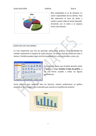 Guías Excel 2010 Gráficos Guía 4 
7 
Otra posibilidad es la de destacar un 
sector separándolo de los demás. Para 
ello selecciona la serie de datos y 
vuelve a pulsar sobre el sector deseado. 
Arrástralo con el ratón y lo separas 
tanto como desees. 
GRÁFICOS EN COLUMNAS 
Lo más importante que has de aprender sobre estos gráficos es la posibilidad de 
cambiar totalmente el aspecto de cada columna. Ya hemos visto el cambio de color o 
textura. También puedes elegir otra forma geométrica, como pirámides, conos, etc. 
Para lograrlo basta usar el botón derecho sobre 
el gráfico y elegir Cambiar el tipo de gráfico…y 
de esa forma acceder a todas las figuras 
geométricas. 
Como práctica para aprender bien las técnicas, intenta confeccionar un gráfico 
parecido al de la imagen con el ejemplo que usamos en el gráfico de sectores: 
Enero 
10% 
Febrero 
19% 
Marzo 
25% 
Abril 
20% 
Mayo 
16% 
Junio 
10% 
Altas 
 