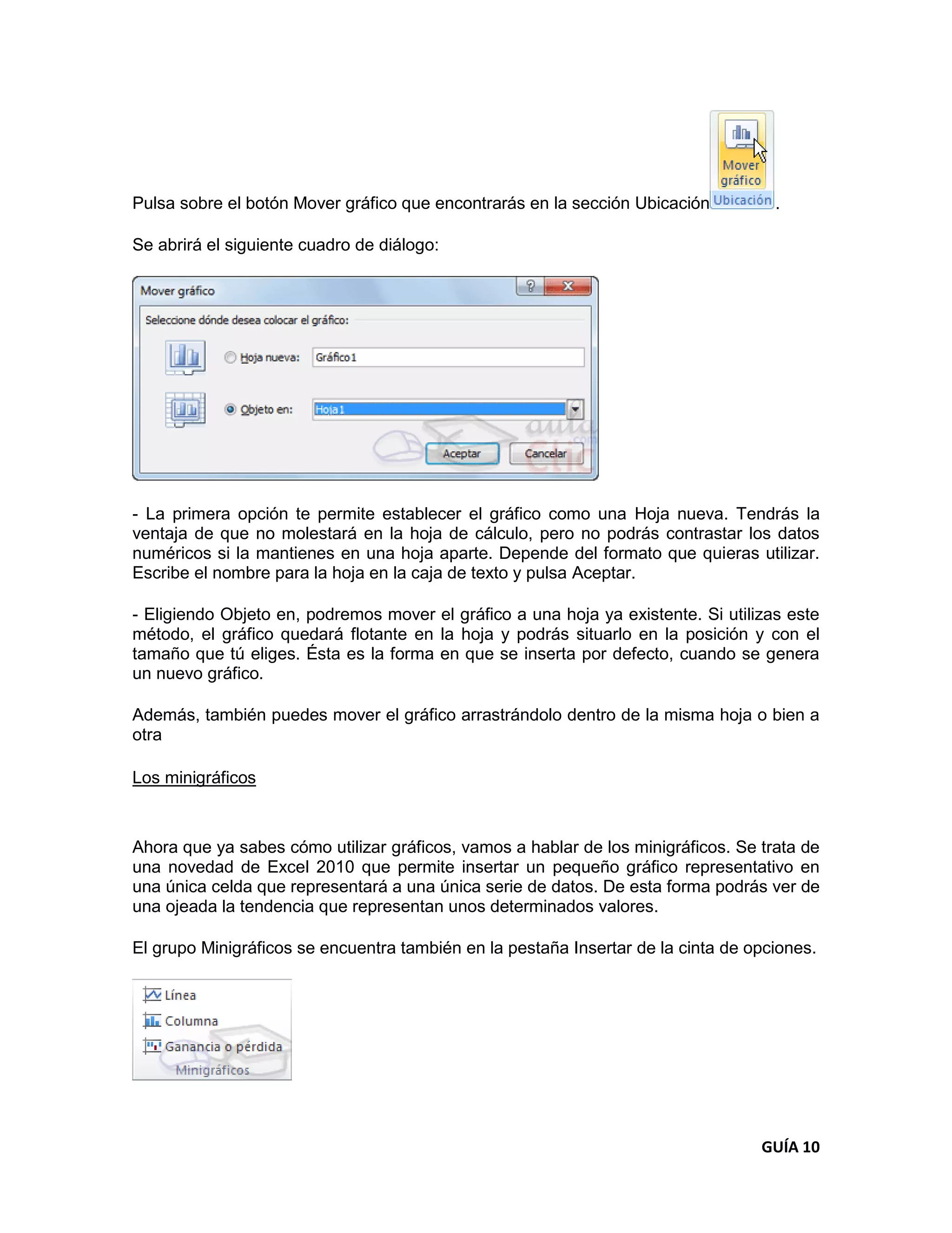 Pulsa sobre el botón Mover gráfico que encontrarás en la sección Ubicación          .

Se abrirá el siguiente cuadro de diálogo:




- La primera opción te permite establecer el gráfico como una Hoja nueva. Tendrás la
ventaja de que no molestará en la hoja de cálculo, pero no podrás contrastar los datos
numéricos si la mantienes en una hoja aparte. Depende del formato que quieras utilizar.
Escribe el nombre para la hoja en la caja de texto y pulsa Aceptar.

- Eligiendo Objeto en, podremos mover el gráfico a una hoja ya existente. Si utilizas este
método, el gráfico quedará flotante en la hoja y podrás situarlo en la posición y con el
tamaño que tú eliges. Ésta es la forma en que se inserta por defecto, cuando se genera
un nuevo gráfico.

Además, también puedes mover el gráfico arrastrándolo dentro de la misma hoja o bien a
otra

Los minigráficos



Ahora que ya sabes cómo utilizar gráficos, vamos a hablar de los minigráficos. Se trata de
una novedad de Excel 2010 que permite insertar un pequeño gráfico representativo en
una única celda que representará a una única serie de datos. De esta forma podrás ver de
una ojeada la tendencia que representan unos determinados valores.

El grupo Minigráficos se encuentra también en la pestaña Insertar de la cinta de opciones.




                                                                                  GUÍA 10
 