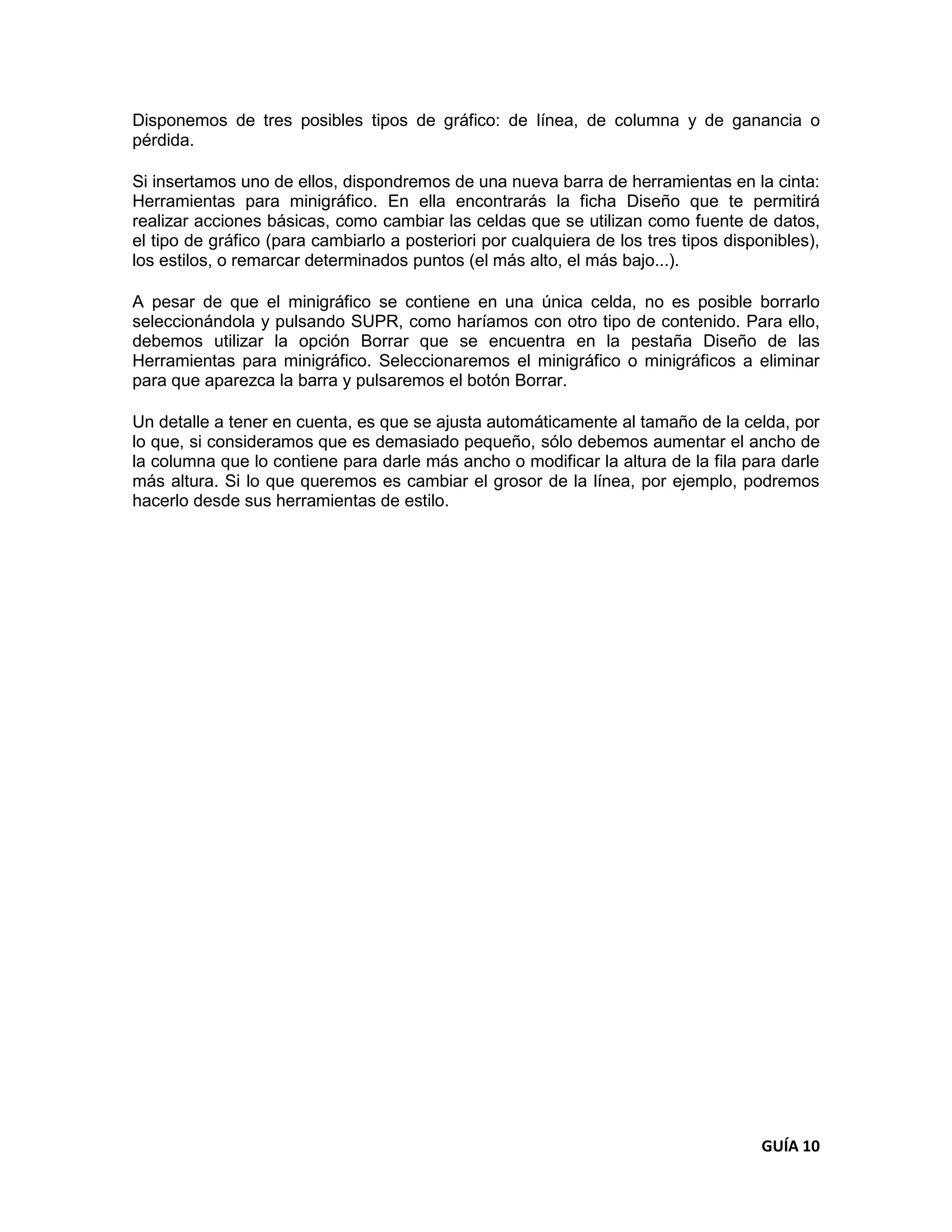 Disponemos de tres posibles tipos de gráfico: de línea, de columna y de ganancia o
pérdida.

Si insertamos uno de ellos, dispondremos de una nueva barra de herramientas en la cinta:
Herramientas para minigráfico. En ella encontrarás la ficha Diseño que te permitirá
realizar acciones básicas, como cambiar las celdas que se utilizan como fuente de datos,
el tipo de gráfico (para cambiarlo a posteriori por cualquiera de los tres tipos disponibles),
los estilos, o remarcar determinados puntos (el más alto, el más bajo...).

A pesar de que el minigráfico se contiene en una única celda, no es posible borrarlo
seleccionándola y pulsando SUPR, como haríamos con otro tipo de contenido. Para ello,
debemos utilizar la opción Borrar que se encuentra en la pestaña Diseño de las
Herramientas para minigráfico. Seleccionaremos el minigráfico o minigráficos a eliminar
para que aparezca la barra y pulsaremos el botón Borrar.

Un detalle a tener en cuenta, es que se ajusta automáticamente al tamaño de la celda, por
lo que, si consideramos que es demasiado pequeño, sólo debemos aumentar el ancho de
la columna que lo contiene para darle más ancho o modificar la altura de la fila para darle
más altura. Si lo que queremos es cambiar el grosor de la línea, por ejemplo, podremos
hacerlo desde sus herramientas de estilo.




                                                                                      GUÍA 10
 