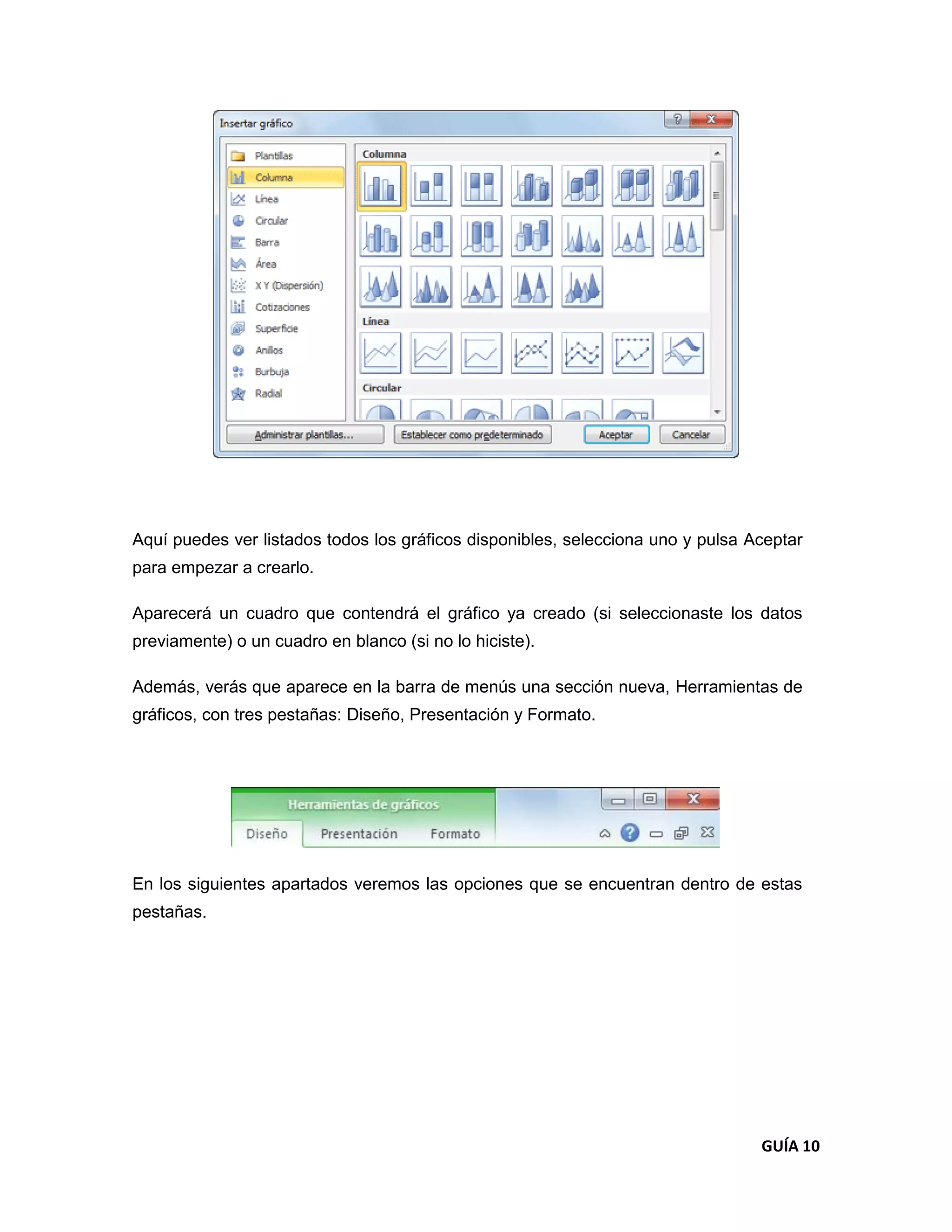 Aquí puedes ver listados todos los gráficos disponibles, selecciona uno y pulsa Aceptar
para empezar a crearlo.

Aparecerá un cuadro que contendrá el gráfico ya creado (si seleccionaste los datos
previamente) o un cuadro en blanco (si no lo hiciste).

Además, verás que aparece en la barra de menús una sección nueva, Herramientas de
gráficos, con tres pestañas: Diseño, Presentación y Formato.




En los siguientes apartados veremos las opciones que se encuentran dentro de estas
pestañas.




                                                                                 GUÍA 10
 