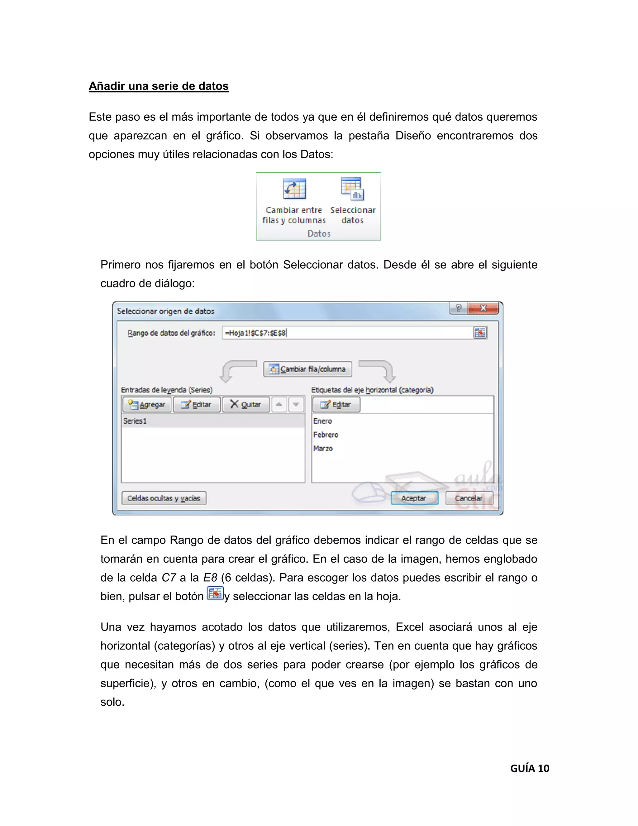 Añadir una serie de datos

Este paso es el más importante de todos ya que en él definiremos qué datos queremos
que aparezcan en el gráfico. Si observamos la pestaña Diseño encontraremos dos
opciones muy útiles relacionadas con los Datos:




  Primero nos fijaremos en el botón Seleccionar datos. Desde él se abre el siguiente
  cuadro de diálogo:




  En el campo Rango de datos del gráfico debemos indicar el rango de celdas que se
  tomarán en cuenta para crear el gráfico. En el caso de la imagen, hemos englobado
  de la celda C7 a la E8 (6 celdas). Para escoger los datos puedes escribir el rango o
  bien, pulsar el botón   y seleccionar las celdas en la hoja.

  Una vez hayamos acotado los datos que utilizaremos, Excel asociará unos al eje
  horizontal (categorías) y otros al eje vertical (series). Ten en cuenta que hay gráficos
  que necesitan más de dos series para poder crearse (por ejemplo los gráficos de
  superficie), y otros en cambio, (como el que ves en la imagen) se bastan con uno
  solo.




                                                                                    GUÍA 10
 