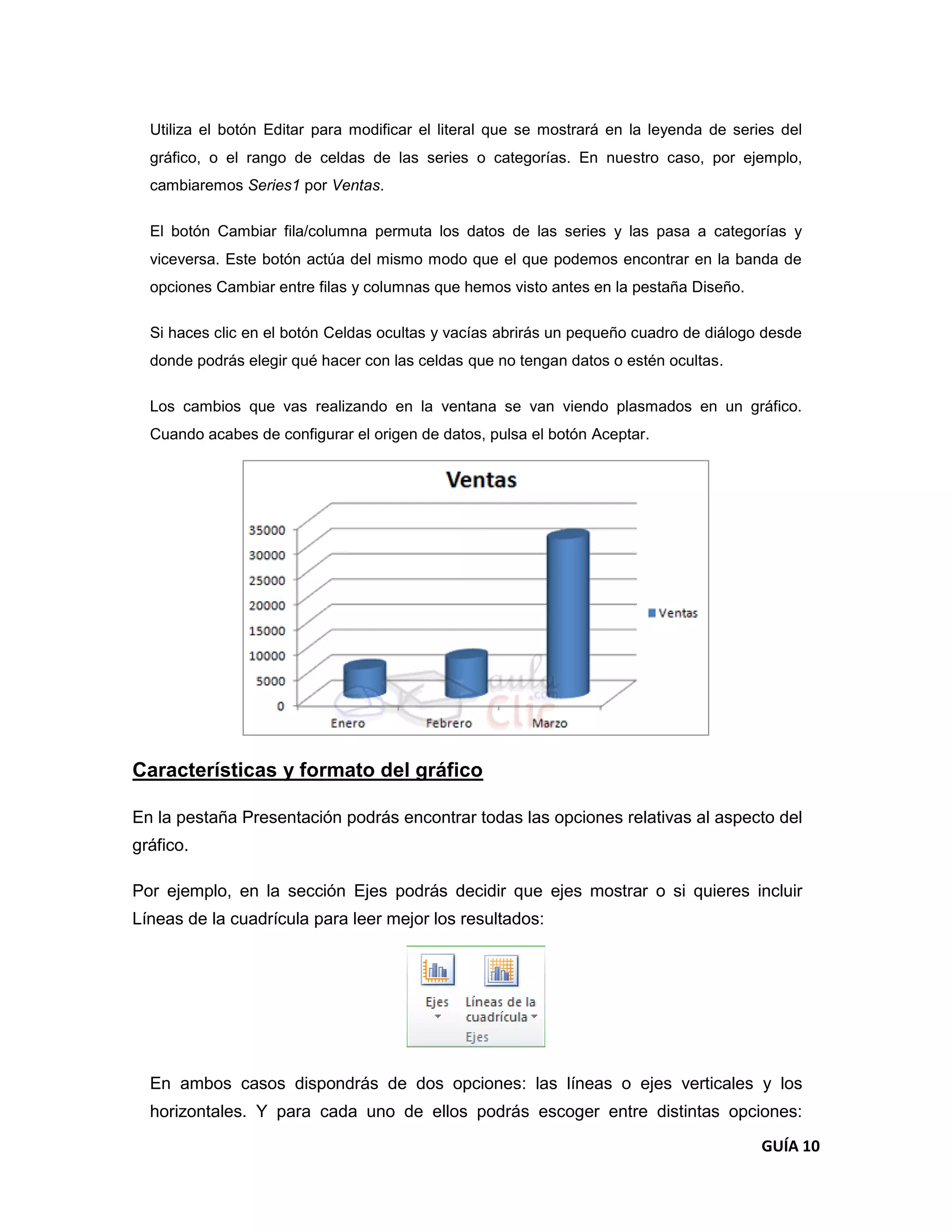 Utiliza el botón Editar para modificar el literal que se mostrará en la leyenda de series del
  gráfico, o el rango de celdas de las series o categorías. En nuestro caso, por ejemplo,
  cambiaremos Series1 por Ventas.

  El botón Cambiar fila/columna permuta los datos de las series y las pasa a categorías y
  viceversa. Este botón actúa del mismo modo que el que podemos encontrar en la banda de
  opciones Cambiar entre filas y columnas que hemos visto antes en la pestaña Diseño.

  Si haces clic en el botón Celdas ocultas y vacías abrirás un pequeño cuadro de diálogo desde
  donde podrás elegir qué hacer con las celdas que no tengan datos o estén ocultas.

  Los cambios que vas realizando en la ventana se van viendo plasmados en un gráfico.
  Cuando acabes de configurar el origen de datos, pulsa el botón Aceptar.




Características y formato del gráfico

En la pestaña Presentación podrás encontrar todas las opciones relativas al aspecto del
gráfico.

Por ejemplo, en la sección Ejes podrás decidir que ejes mostrar o si quieres incluir
Líneas de la cuadrícula para leer mejor los resultados:




  En ambos casos dispondrás de dos opciones: las líneas o ejes verticales y los
  horizontales. Y para cada uno de ellos podrás escoger entre distintas opciones:
                                                                                         GUÍA 10
 