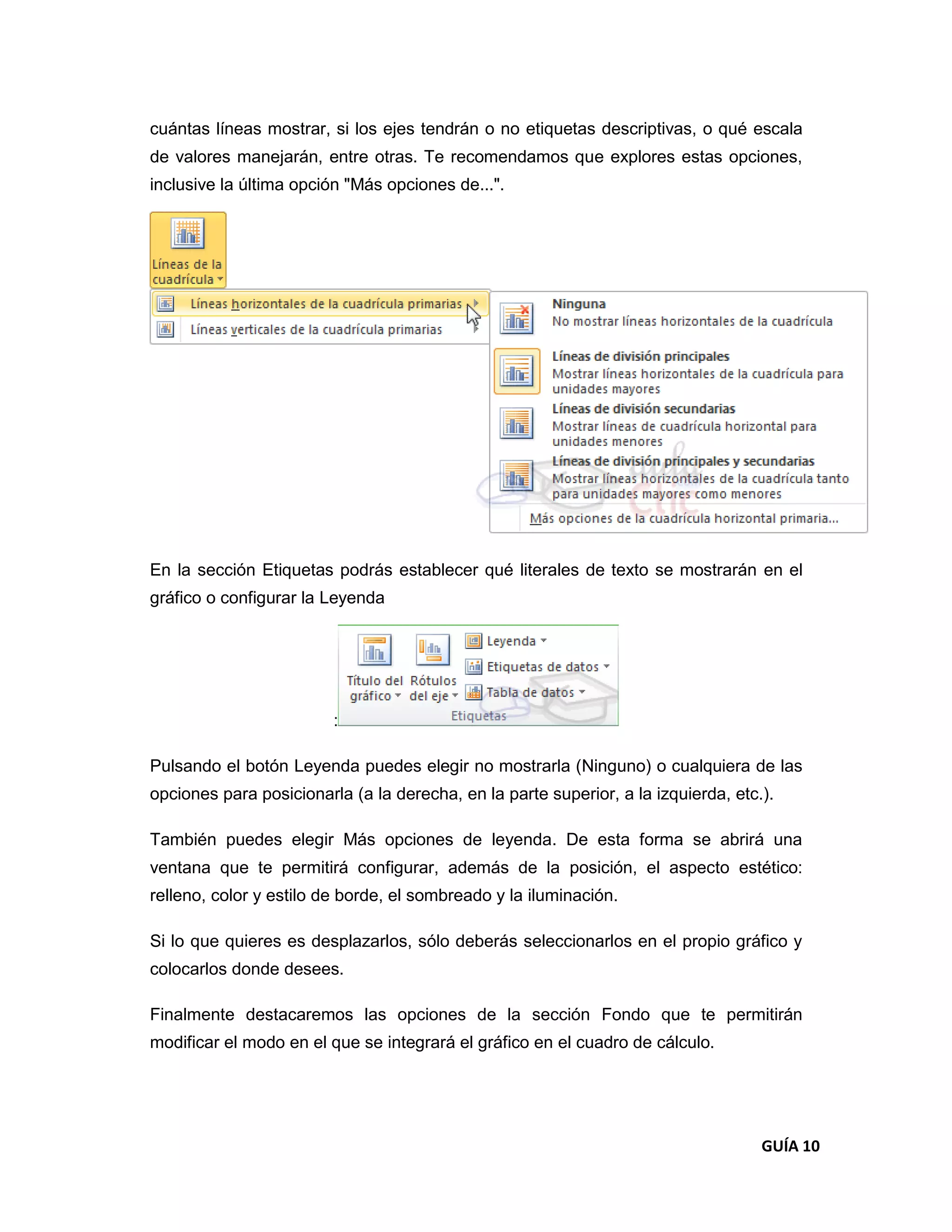 cuántas líneas mostrar, si los ejes tendrán o no etiquetas descriptivas, o qué escala
de valores manejarán, entre otras. Te recomendamos que explores estas opciones,
inclusive la última opción "Más opciones de...".




En la sección Etiquetas podrás establecer qué literales de texto se mostrarán en el
gráfico o configurar la Leyenda




                         :

Pulsando el botón Leyenda puedes elegir no mostrarla (Ninguno) o cualquiera de las
opciones para posicionarla (a la derecha, en la parte superior, a la izquierda, etc.).

También puedes elegir Más opciones de leyenda. De esta forma se abrirá una
ventana que te permitirá configurar, además de la posición, el aspecto estético:
relleno, color y estilo de borde, el sombreado y la iluminación.

Si lo que quieres es desplazarlos, sólo deberás seleccionarlos en el propio gráfico y
colocarlos donde desees.

Finalmente destacaremos las opciones de la sección Fondo que te permitirán
modificar el modo en el que se integrará el gráfico en el cuadro de cálculo.




                                                                                    GUÍA 10
 