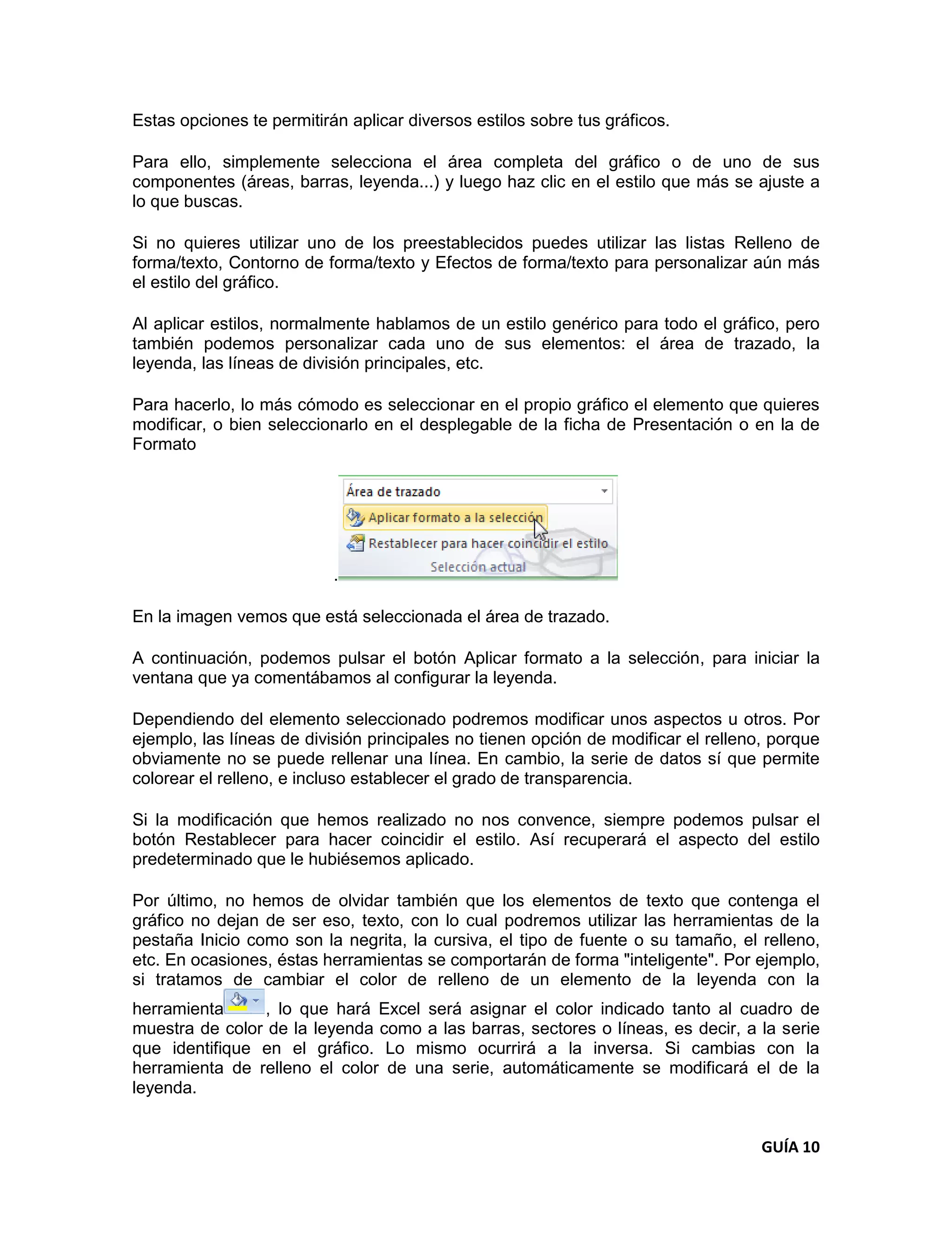Estas opciones te permitirán aplicar diversos estilos sobre tus gráficos.

Para ello, simplemente selecciona el área completa del gráfico o de uno de sus
componentes (áreas, barras, leyenda...) y luego haz clic en el estilo que más se ajuste a
lo que buscas.

Si no quieres utilizar uno de los preestablecidos puedes utilizar las listas Relleno de
forma/texto, Contorno de forma/texto y Efectos de forma/texto para personalizar aún más
el estilo del gráfico.

Al aplicar estilos, normalmente hablamos de un estilo genérico para todo el gráfico, pero
también podemos personalizar cada uno de sus elementos: el área de trazado, la
leyenda, las líneas de división principales, etc.

Para hacerlo, lo más cómodo es seleccionar en el propio gráfico el elemento que quieres
modificar, o bien seleccionarlo en el desplegable de la ficha de Presentación o en la de
Formato




                           .

En la imagen vemos que está seleccionada el área de trazado.

A continuación, podemos pulsar el botón Aplicar formato a la selección, para iniciar la
ventana que ya comentábamos al configurar la leyenda.

Dependiendo del elemento seleccionado podremos modificar unos aspectos u otros. Por
ejemplo, las líneas de división principales no tienen opción de modificar el relleno, porque
obviamente no se puede rellenar una línea. En cambio, la serie de datos sí que permite
colorear el relleno, e incluso establecer el grado de transparencia.

Si la modificación que hemos realizado no nos convence, siempre podemos pulsar el
botón Restablecer para hacer coincidir el estilo. Así recuperará el aspecto del estilo
predeterminado que le hubiésemos aplicado.

Por último, no hemos de olvidar también que los elementos de texto que contenga el
gráfico no dejan de ser eso, texto, con lo cual podremos utilizar las herramientas de la
pestaña Inicio como son la negrita, la cursiva, el tipo de fuente o su tamaño, el relleno,
etc. En ocasiones, éstas herramientas se comportarán de forma "inteligente". Por ejemplo,
si tratamos de cambiar el color de relleno de un elemento de la leyenda con la
herramienta     , lo que hará Excel será asignar el color indicado tanto al cuadro de
muestra de color de la leyenda como a las barras, sectores o líneas, es decir, a la serie
que identifique en el gráfico. Lo mismo ocurrirá a la inversa. Si cambias con la
herramienta de relleno el color de una serie, automáticamente se modificará el de la
leyenda.


                                                                                    GUÍA 10
 