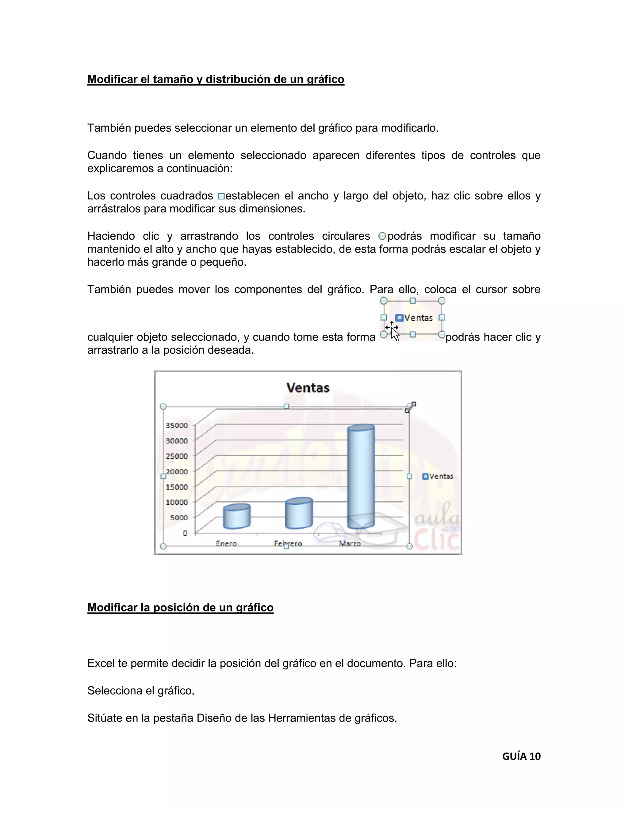 Modificar el tamaño y distribución de un gráfico



También puedes seleccionar un elemento del gráfico para modificarlo.

Cuando tienes un elemento seleccionado aparecen diferentes tipos de controles que
explicaremos a continuación:

Los controles cuadrados establecen el ancho y largo del objeto, haz clic sobre ellos y
arrástralos para modificar sus dimensiones.

Haciendo clic y arrastrando los controles circulares       podrás modificar su tamaño
mantenido el alto y ancho que hayas establecido, de esta forma podrás escalar el objeto y
hacerlo más grande o pequeño.

También puedes mover los componentes del gráfico. Para ello, coloca el cursor sobre



cualquier objeto seleccionado, y cuando tome esta forma                  podrás hacer clic y
arrastrarlo a la posición deseada.




Modificar la posición de un gráfico



Excel te permite decidir la posición del gráfico en el documento. Para ello:

Selecciona el gráfico.

Sitúate en la pestaña Diseño de las Herramientas de gráficos.


                                                                                    GUÍA 10
 