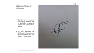 REPRODUCCIÓN DE
MEMORIA
10
3
• Cuando se ha ensayado
tantas veces una firma que
el falsificador es capaz de
reproducirla sin tenerla a
la vista
• En esta modalidad de
falsificación el amanuense
deja tantas fallas que son
visibles a simple vista
 
