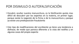 POR DISIMULO O AUTOFALSIFICACIÓN
• Encubrir, ocultar nuestra manuscritura, es la falsificación quizás mas
difícil de descubrir por los expertos en la materia, en primer lugar,
porque existe la negación de la firma o de la manuscritura y porque
ya existe una predisposición fraudulenta
• Este tipo de modificaciones del escribiente ya tiene una tendencia a
disfrazar, de modo que parezca diferente a la vista del neófito y en
algunos casos del propio experto
M.C. MARIA DEL REFUGIO HERNANDEZ REYNOSO 106
 
