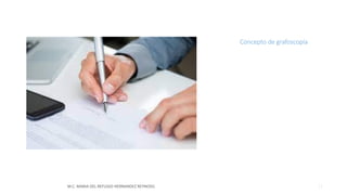 Concepto de grafoscopía
• Es el estudio científico y técnico
de la escritura manuscrita,
particularmente de la firma,
para determinar su autenticidad
falsedad, y en este ultimo caso,
de ser posible, establecer la
identidad de la persona que la
imprimió.
M.C. MARIA DEL REFUGIO HERNANDEZ REYNOSO. 11
 