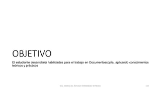 OBJETIVO
El estudiante desarrollará habilidades para el trabajo en Documentoscopía, aplicando conocimientos
teóricos y prácticos
M.C. MARIA DEL REFUGIO HERNANDEZ REYNOSO. 119
 