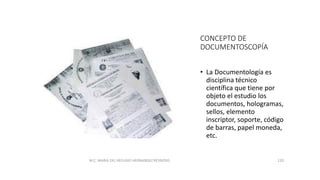 CONCEPTO DE
DOCUMENTOSCOPÍA
• La Documentología es
disciplina técnico
científica que tiene por
objeto el estudio los
documentos, hologramas,
sellos, elemento
inscriptor, soporte, código
de barras, papel moneda,
etc.
M.C. MARIA DEL REFUGIO HERNANDEZ REYNOSO. 120
 