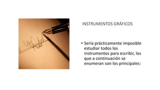 INSTRUMENTOS GRÁFICOS
• Sería prácticamente imposible
estudiar todos los
instrumentos para escribir, los
que a continuación se
enumeran son los principales:
 