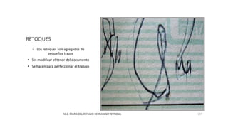 RETOQUES
• Los retoques son agregados de
pequeños trazos
• Sin modificar el tenor del documento
• Se hacen para perfeccionar el trabajo
M.C. MARIA DEL REFUGIO HERNANDEZ REYNOSO. 137
 
