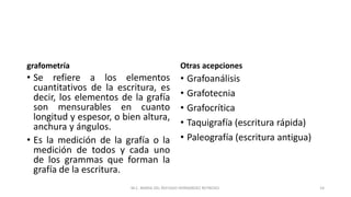 grafometría
• Se refiere a los elementos
cuantitativos de la escritura, es
decir, los elementos de la grafía
son mensurables en cuanto
longitud y espesor, o bien altura,
anchura y ángulos.
• Es la medición de la grafía o la
medición de todos y cada uno
de los grammas que forman la
grafía de la escritura.
Otras acepciones
• Grafoanálisis
• Grafotecnia
• Grafocrítica
• Taquigrafía (escritura rápida)
• Paleografía (escritura antigua)
M.C. MARIA DEL REFUGIO HERNANDEZ REYNOSO. 14
 