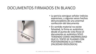 DOCUMENTOS FIRMADOS EN BLANCO
• La pericia consigue señalar indicios
expresivos, y algunas veces hechos
denunciadores de una anormal
confección del documento
• En sentido material no existe
falsedad, la firma es auténtica;
desde el punto de vista físico el
documento es auténtico SOLO
TENIENDO COMO ANORMALIDAD
QUE EL TEXTO SE PLASMO CON
POSTERIORIDAD A LA FIRMA.
(FALSEDAD IDEOLÓGICA)
M.C. MARIA DEL REFUGIO HERNANDEZ REYNOSO. 141
 
