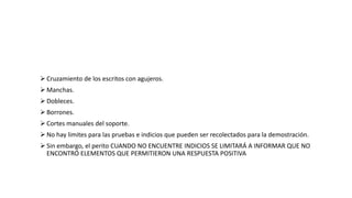  Cruzamiento de los escritos con agujeros.
 Manchas.
 Dobleces.
 Borrones.
 Cortes manuales del soporte.
 No hay limites para las pruebas e indicios que pueden ser recolectados para la demostración.
 Sin embargo, el perito CUANDO NO ENCUENTRE INDICIOS SE LIMITARÁ A INFORMAR QUE NO
ENCONTRÓ ELEMENTOS QUE PERMITIERON UNA RESPUESTA POSITIVA
 