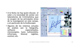 • A la fecha no hay quien discuta el
valor y la necesidad de contar con
laboratorios de Criminalística que
se ocupen de las principales áreas
de la investigacion en este campo,
y en particular de la Grafoscopía
• Algunos de los sistemas actuales
de análisis son la fotografía,
software especializados,
microscopios, luces (ultravioleta,
infrarrojas, blanca) regletas,
escáner, etc.
M.C. MARIA DEL REFUGIO HERNANDEZ REYNOSO. 146
 