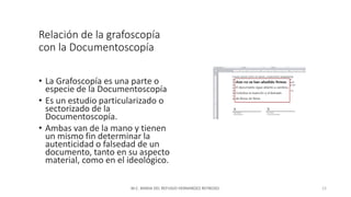 Relación de la grafoscopía
con la Documentoscopía
• La Grafoscopía es una parte o
especie de la Documentoscopía
• Es un estudio particularizado o
sectorizado de la
Documentoscopía.
• Ambas van de la mano y tienen
un mismo fin determinar la
autenticidad o falsedad de un
documento, tanto en su aspecto
material, como en el ideológico.
M.C. MARIA DEL REFUGIO HERNANDEZ REYNOSO. 15
 