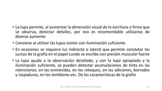 • La lupa permite, al aumentar la dimensión visual de la escritura o firma que
se observa, detectar detalles, por eso es recomendable utilizarlas de
diverso aumento
• Conviene al utilizar las lupas contar con iluminación suficiente
• En ocasiones se requiere luz indirecta o lateral que permite constatar los
surcos de la grafía en el papel cundo se escribe con presión muscular fuerte
• La lupa ayuda a la observación detallada, y con la lupa apropiada y la
iluminación suficiente, se pueden detectar acumulaciones de tinta en las
retenciones, en las enmiendas, en los retoques, en las adiciones, borrados
y raspaduras, en los temblores etc. De las características de la grafía
M.C. MARIA DEL REFUGIO HERNANDEZ REYNOSO. 151
 