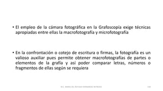 • El empleo de la cámara fotográfica en la Grafoscopía exige técnicas
apropiadas entre ellas la macrofotografía y microfotografía
• En la confrontación o cotejo de escritura o firmas, la fotografía es un
valioso auxiliar pues permite obtener macrofotografías de partes o
elementos de la grafía y así poder comparar letras, números o
fragmentos de ellas según se requiera
M.C. MARIA DEL REFUGIO HERNANDEZ REYNOSO. 158
 