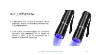 LUZ ULTRAVIOLETA
• La eficacia se basa en que la apariencia de un
objeto bajo esta luz suele ser bastante diferente a
su aspecto ordinario
• En el análisis Documentoscópico las radiaciones
ultravioleta son importantes en el estudio de
papeles y tintas, y en la verificación de la
integridad material de los escritos
M.C. MARIA DEL REFUGIO HERNANDEZ REYNOSO. 159
 