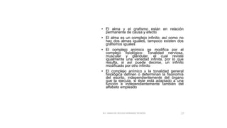 DECÁLOGO DE
LAS LEYES DE
LA ESCRITURA
• El alma y el grafismo están en relación
permanente de causa y efecto
• El alma es un complejo infinito; así como no
hay dos almas iguales, tampoco existen dos
grafismos iguales
• El complejo anímico se modifica por el
complejo fisiológico: Tonalidad nerviosa,
muscular y glandular, el cual reviste
igualmente una variedad infinita, por lo que
resulta, si así puede decirse, un infinito
modificado por otro infinito
• El complejo anímico y la tonalidad general
fisiológica definen o determinan la fisonomía
del escrito, independientemente del órgano
que la ejecuta, si éste está adaptado a una
función e independientemente también del
alfabeto empleado
M.C. MARIA DEL REFUGIO HERNANDEZ REYNOSO. 27
 
