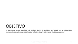 OBJETIVO
El estudiante podrá identificar de manera eficaz y eficiente las partes de la grafoscopía,
comprendiendo su importancia y la labor del criminólogo y criminalista dentro de esta área
M.C. MARIA DEL REFUGIO HDZ REYNOSO. 34
 
