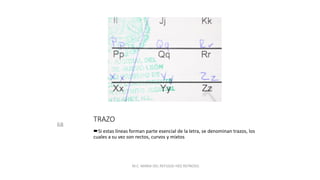 TRAZO
68
Si estas líneas forman parte esencial de la letra, se denominan trazos, los
cuales a su vez son rectos, curvos y mixtos
M.C. MARIA DEL REFUGIO HDZ REYNOSO.
 