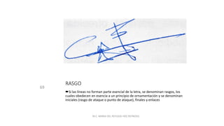 RASGO
69
Si las líneas no forman parte esencial de la letra, se denominan rasgos, los
cuales obedecen en esencia a un principio de ornamentación y se denominan
iniciales (rasgo de ataque o punto de ataque), finales y enlaces
M.C. MARIA DEL REFUGIO HDZ REYNOSO.
 