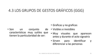4.3 LOS GRUPOS DE GESTOS GRÁFICOS (GGG)
• Son un conjunto de
características muy sutiles que
tienen la particularidad de ser:
• Graficas y no graficas
• Visibles e invisibles
• Muy visuales que aparecen
antes y durante el acto signatriz
• Sirven para identificar y
diferenciar a las personas
M.C. MARIA DEL REFUGIO HDZ REYNOSO. 82
 