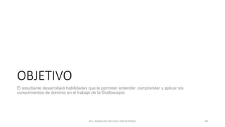 OBJETIVO
El estudiante desarrollará habilidades que le permitan entender, comprender y aplicar los
conocimientos de dominio en el trabajo de la Grafoscopía
M.C. MARIA DEL REFUGIO HDZ REYNOSO. 89
 