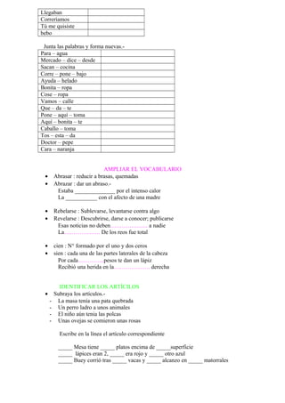 Llegaban
Correríamos
Tú me quisiste
bebo
Junta las palabras y forma nuevas.-
Para – agua
Mercado – dice – desde
Sacan – cocina
Corre – pone – bajo
Ayuda – helado
Bonita – ropa
Cose – ropa
Vamos – calle
Que – da – te
Pone – aquí – toma
Aquí – bonita – te
Caballo – toma
Tos – esta – da
Doctor – pepe
Cara – naranja
AMPLIAR EL VOCABULARIO
• Abrasar : reducir a brasas, quemadas
• Abrazar : dar un abraso.-
Estaba ______________ por el intenso calor
La ___________ con el afecto de una madre
• Rebelarse : Sublevarse, levantarse contra algo
• Revelarse : Descubrirse, darse a conocer; publicarse
Esas noticias no deben……………….. a nadie
La………………. De los reos fue total
• cien : N° formado por el uno y dos ceros
• sien : cada una de las partes laterales de la cabeza
Por cada…………..pesos te dan un lápiz
Recibió una herida en la………………. derecha
IDENTIFICAR LOS ARTÍCILOS
• Subraya los artículos.-
- La masa tenía una pata quebrada
- Un perro ladro a unos animales
- El niño aún tenia las polcas
- Unas ovejas se comieron unas rosas
Escribe en la línea el artículo correspondiente
_____ Mesa tiene _____ platos encima de _____superficie
_____ lápices eran 2, _____ era rojo y _____ otro azul
_____ Buey corrió tras _____ vacas y _____ alcanzo en _____ matorrales
 