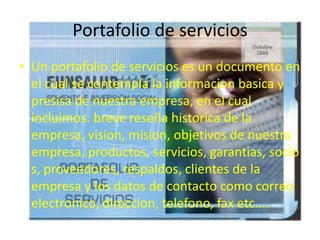 Portafolio de servicios
• Un portafolio de servicios es un documento en
el cual se contempla la informacion basica y
presisa de nuestra empresa, en el cual
incluimos: breve reseña historica de la
empresa, vision, mision, objetivos de nuestra
empresa, productos, servicios, garantias, socio
s, proveedores, respaldos, clientes de la
empresa y los datos de contacto como correo
electronico, direccion, telefono, fax etc....
 