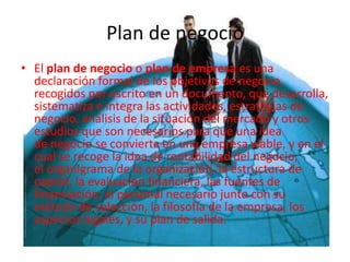 Plan de negocio
• El plan de negocio o plan de empresa es una
declaración formal de los objetivos de negocio,
recogidos por escrito en un documento, que desarrolla,
sistematiza e integra las actividades, estrategias de
negocio, análisis de la situación del mercado y otros
estudios que son necesarios para que una idea
de negocio se convierta en una empresa viable, y en el
cual se recoge la idea de rentabilidad del negocio,
el organigrama de la organización, la estructura de
capital, la evaluación financiera, las fuentes de
financiación, el personal necesario junto con su
método de selección, la filosofía de la empresa, los
aspectos legales, y su plan de salida.
 