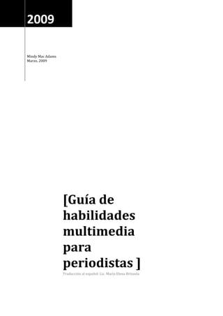 2009

Mindy Mac Adams
Marzo, 2009




                  [Guía de
                  habilidades
                  multimedia
                  para
                  periodistas ]
                  Traducción al español: Lic. María Elena Brizuela
 