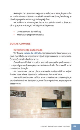 A compra de casa usada exige uma redobrada atenção para não 
ser confrontado no futuro com defeitos ocultos e situações desagra-dáveis, 
que podem causar grandes prejuízos. 
Para além das informações dadas no capítulo anterior, é neces-sário 
que preste atenção aos seguintes aspectos: 
• Zonas comuns do edifício; 
• Habitação propriamente dita. 
O que deve saber antes de comprar casa usada 101 
Zonas comuns 
Revestimento da fachada 
Verifique o estado do edifício, nomeadamente fissuras, presen-ça 
de humidade, desmembramento de argamassas de recobrimento 
(reboco), estado da pintura, etc. 
Quando o edifício é revestido a mosaico ou pedra, pode aconte-cer 
que algumas dessas peças se tenham soltado. Deve verificar se 
ocorre esta situação. 
Recomenda­‑ 
se que as pinturas exteriores dos edifícios sejam 
limpas, reparadas e repintadas pelo menos de 8 em 8 anos. 
Se o edifício não tiver sofrido estes trabalhos de conservação, é 
provável que vá ter de suportar, num futuro próximo, a quota-parte 
desse custo. 
 